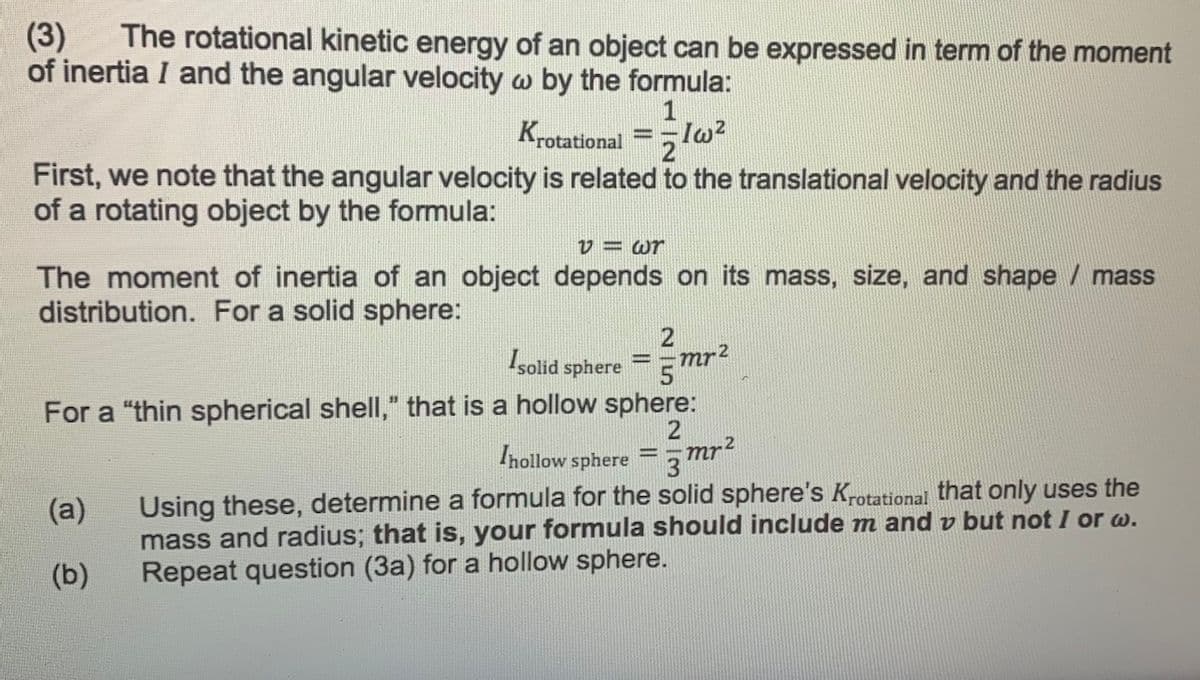 (3)
of inertia I and the angular velocity w by the formula:
The rotational kinetic energy of an object can be expressed in term of the moment
1
Krotational
First, we note that the angular velocity is related to the translational velocity and the radius
of a rotating object by the formula:
V = wr
The moment of inertia of an object depends on its mass, size, and shape / mass
distribution. For a solid sphere:
Işolid sphere
mr2
For a "thin spherical shell," that is a hollow sphere:
Inollow sphere
3mr2
Using these, determine a formula for the solid sphere's Krotational that only uses the
mass and radius; that is, your formula should include m and v but not I or w.
Repeat question (3a) for a hollow sphere.
(a)
(b)

