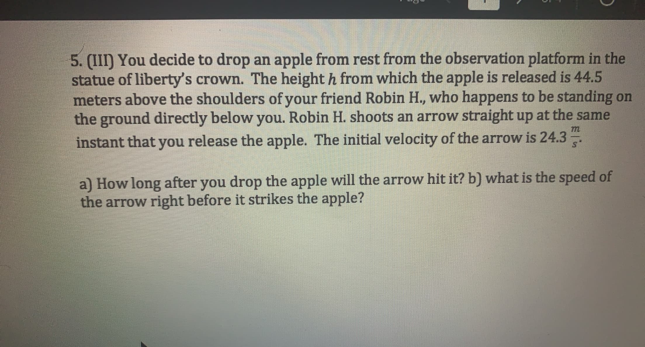 5. (III) You decide to drop an apple from rest from the observation platform in the
statue of liberty's crown. The height h from which the apple is released is 44.5
meters above the shoulders of your friend Robin H., who happens to be standing on
the ground directly below you. Robin H. shoots an arrow straight up at the same
instant that you release the apple. The initial velocity of the arrow is 24.3
a) How long after you drop the apple will the arrow hit it? b) what is the speed of
the arrow right before it strikes the apple?
