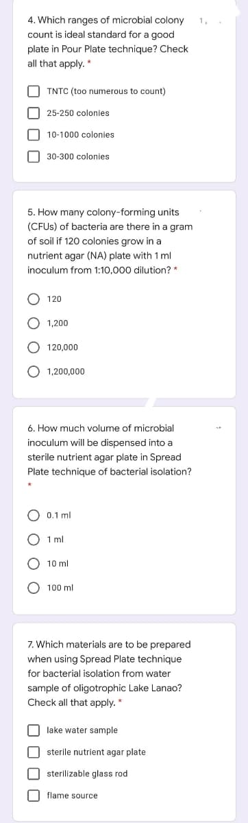 4. Which ranges of microbial colony
count is ideal standard for a good
1,
plate in Pour Plate technique? Check
all that apply. *
O TNTC (too numerous to count)
O 25-250 colonies
O 10-1000 colonies
O 30-300 colonies
5. How many colony-forming units
(CFUS) of bacteria are there in a gram
of soil if 120 colonies grow in a
nutrient agar (NA) plate with 1 ml
inoculum from 1:10,000 dilution? *
120
O 1,200
120.000
1,200,000
6. How much volume of microbial
inoculum will be dispensed into a
sterile nutrient agar plate in Spread
Plate technique of bacterial isolation?
0.1 ml
1 ml
10 ml
O 100 ml
7. Which materials are to be prepared
when using Spread Plate technique
for bacterial isolation from water
sample of oligotrophic Lake Lanao?
Check all that apply. *
O lake water sample
O sterile nutrient agar plate
O sterilizable glass rod
O flame source
