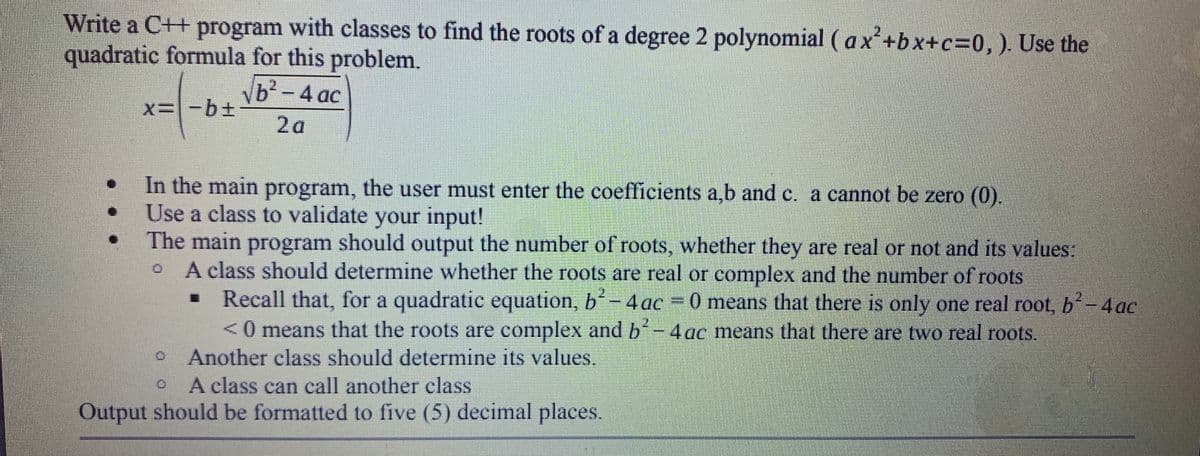 Write a C++ program with classes to find the roots of a degree 2 polynomial ( ax'+bx+c=0,). Use the
quadratic formula for this problem.
Nb-4 ac
x=-b+
2a
In the main program, the user must enter the coefficients a,b and c. a cannot be zero (0).
Use a class to validate your input!
The main program should output the number of roots, whether they are real or not and its values:
A class should determine whether the roots are real or complex and the number
Recall that, for a quadratic equation, b-4ac = 0 means that there is only one real root, b-4ac
<0 means that the roots are complex and b-4 ac means that there are two real roots.
Another class should determine its values.
A class can call another class
roots
2.
Output should be formatted to five (5) decimal places.
