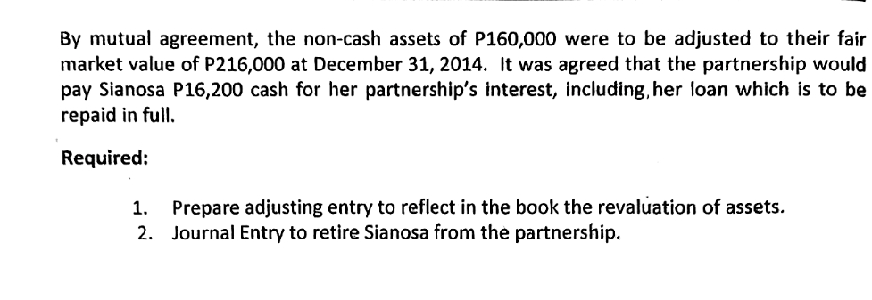 By mutual agreement, the non-cash assets of P160,000 were to be adjusted to their fair
market value of P216,000 at December 31, 2014. It was agreed that the partnership would
pay Sianosa P16,200 cash for her partnership's interest, including, her loan which is to be
repaid in full.
Required:
1. Prepare adjusting entry to reflect in the book the revaluation of assets.
2. Journal Entry to retire Sianosa from the partnership.
