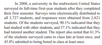 In 2008, a university in the midwestern United States
surveyed its full-time first-year students after they completed
their first semester. Surveys were electronically distributed to
all 3,727 students, and responses were obtained from 2,821
students. Of the students surveyed, 90.1% indicated that they
had studied with other students, and 57.1% indicated that they
had tutored another student. The report also noted that 61.3%
of the students surveyed came to class late at least once, and
45.8% admitted to being bored in class at least once.
