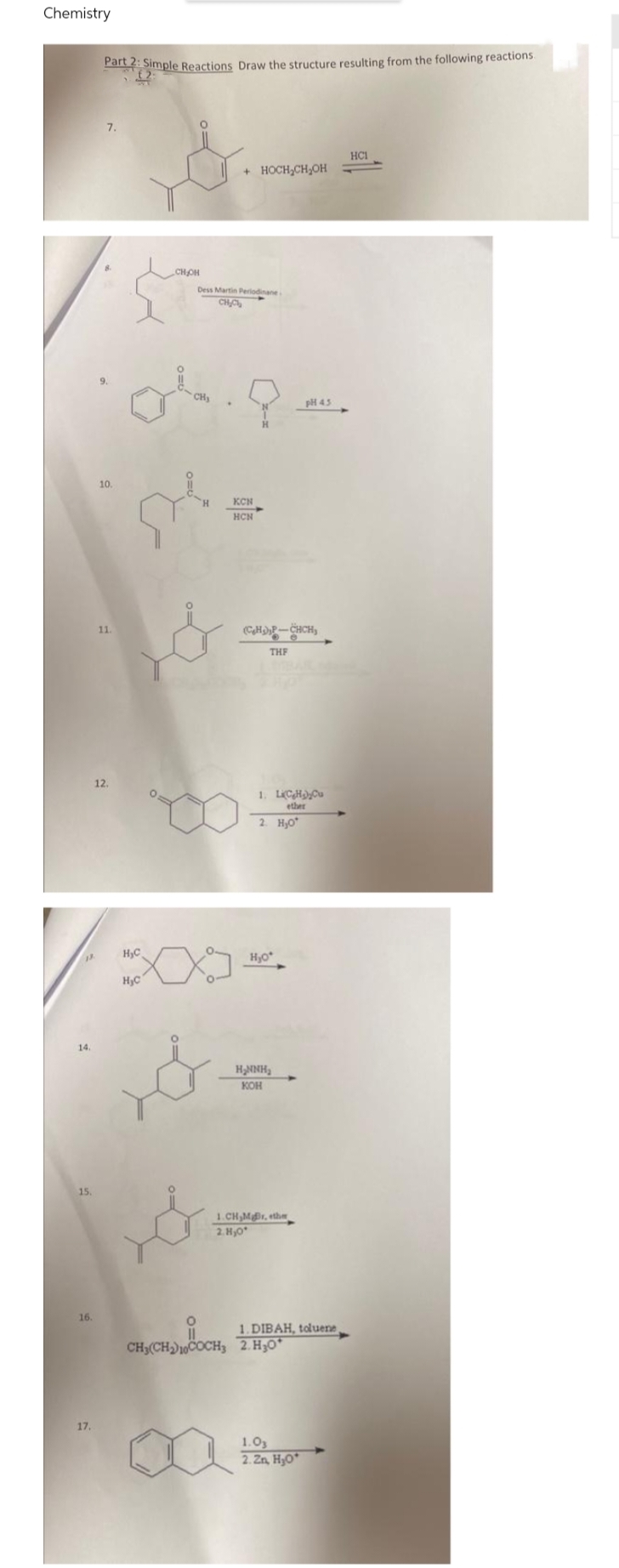 Chemistry
13
14.
15.
16.
17.
Part 2: Simple Reactions Draw the structure resulting from the following reactions.
(2
7.
НСІ
+ HOCH₂CH₂OH
10.
11.
12.
CH₂OH
Dess Martin Periodinane
CH₂C
KCN
ste
HCN
&
H₂C
H₂C
O
&
(CH₂)-CHCH₂
THF
1. Li(CH₂)₂Cu
ether
2. H₂0
H₂o
H₂NNH₂
КОН
1.CH,MB, ether
2.H₂0
pH 45
CH,(CH2)COCH3 2.HJO*
[
1.03
2. Zn, H₂0
-
1. DIBAH, toluene