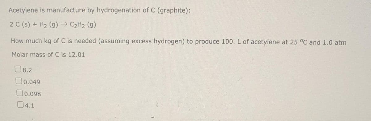 Acetylene is manufacture by hydrogenation of C (graphite):
2 C (s) + H₂ (g) → C₂H₂ (9)
How much kg of C is needed (assuming excess hydrogen) to produce 100. L of acetylene at 25 °C and 1.0 atm
Molar mass of C is 12.01
08.2
0.049
0.098
04.1