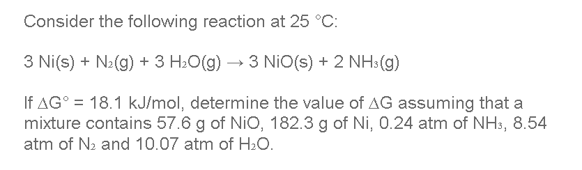 Consider the following reaction at 25 °C:
3 Ni(s) + N₂(g) + 3 H₂O(g) → 3 NiO(s) + 2 NH3(g)
If AG° = 18.1 kJ/mol, determine the value of AG assuming that a
mixture contains 57.6 g of NiO, 182.3 g of Ni, 0.24 atm of NH3, 8.54
atm of N₂ and 10.07 atm of H₂O.