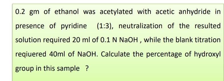 0.2 gm of ethanol was acetylated with acetic anhydride in
presence of pyridine (1:3), neutralization of the resulted
solution required 20 ml of 0.1 N NaOH, while the blank titration
reqiuered 40ml of NaOH. Calculate the percentage of hydroxyl
group in this sample ?
