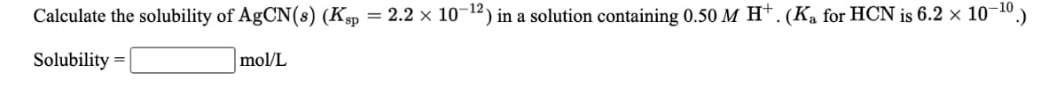 Calculate the solubility of AgCN(s) (Ksp
= 2.2 x 10-12) in a solution containing 0.50 M H†. (Ka for HCN is 6.2 × 10¬10.)
Solubility
mol/L
