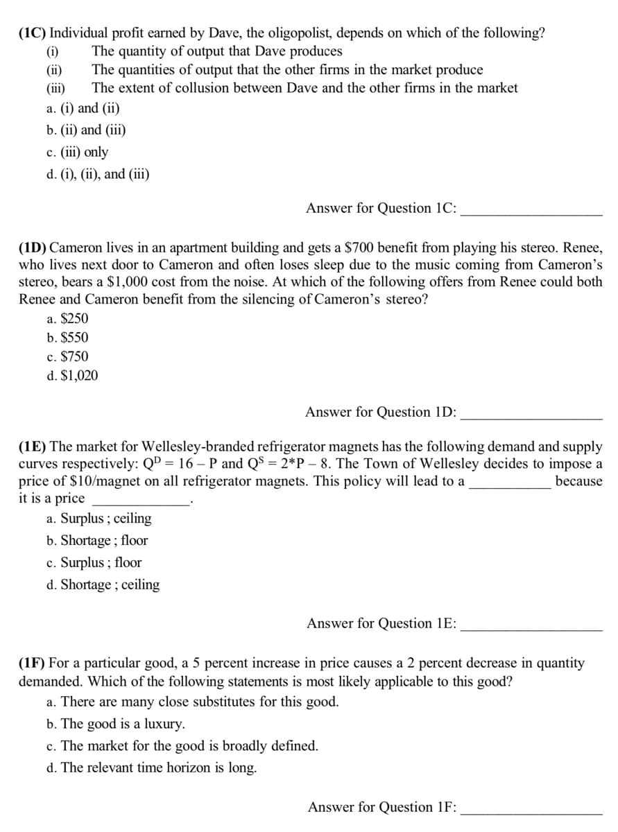 (1C) Individual profit earned by Dave, the oligopolist, depends on which of the following?
(i)
(ii)
(iii)
The quantity of output that Dave produces
The quantities of output that the other firms in the market produce
The extent of collusion between Dave and the other firms in the market
a. (i) and (ii)
b. (ii) and (iii)
c. (iii) only
d. (i), (ii), and (iii)
Answer for Question 1C:
(1D) Cameron lives in an apartment building and gets a $700 benefit from playing his stereo. Renee,
who lives next door to Cameron and often loses sleep due to the music coming from Cameron's
stereo, bears a $1,000 cost from the noise. At which of the following offers from Renee could both
Renee and Cameron benefit from the silencing of Cameron's stereo?
a. $250
b. $550
c. $750
d. $1,020
Answer for Question 1D:
(1E) The market for Wellesley-branded refrigerator magnets has the following demand and supply
curves respectively: QD = 16 – P and Q$ = 2*P – 8. The Town of Wellesley decides to impose a
price of $10/magnet on all refrigerator magnets. This policy will lead to a
it is a price
because
a. Surplus ; ceiling
b. Shortage ; floor
c. Surplus ; floor
d. Shortage ; ceiling
Answer for Question 1E:
(1F) For a particular good, a 5 percent increase in price causes a 2 percent decrease in quantity
demanded. Which of the following statements is most likely applicable to this good?
a. There are many close substitutes for this good.
b. The good is a luxury.
c. The market for the good is broadly defined.
d. The relevant time horizon is long.
Answer for Question 1F:
