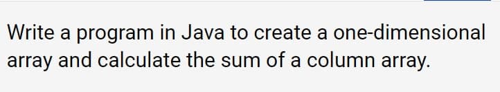 Write a program in Java to create a one-dimensional
array and calculate the sum of a column array.
