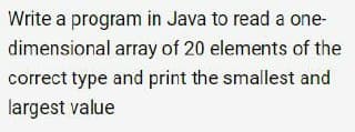 Write a program in Java to read a one-
dimensional array of 20 elements of the
correct type and print the smallest and
largest value
