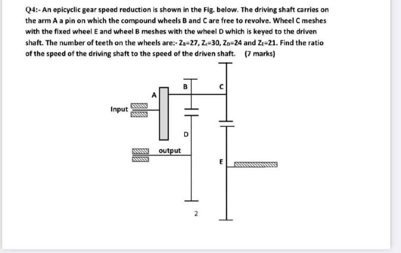 Q4:- An epicyclic gear speed reduction is shown in the Fig. below. The driving shaft carries on
the arm A a pin on which the compound wheels B and Care free to revolve. Wheel C meshes
with the fixed wheel E and wheel B meshes with the wheel D which is keyed to the driven
shaft. The number of teeth on the wheels are:- Zg-27, Z-30, Zp=24 and Ze=21. Find the ratio
of the speed of the driving shaft to the speed of the driven shaft. (7 marks)
Input
Ay output
E
