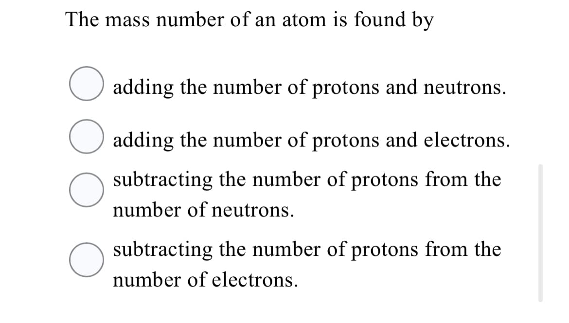 The mass number of an atom is found by
O adding the number of protons and neutrons.
adding the number of protons and electrons.
subtracting the number of protons from the
number of neutrons.
O subtracting the number of protons from the
number of electrons.
