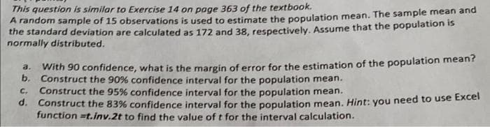 This question is similar to Exercise 14 on page 363 of the textbook.
A random sample of 15 observations is used to estimate the population mean. The sample mean and
the standard deviation are calculated as 172 and 38, respectively. Assume that the population is
normally distributed.
a.
With 90 confidence, what is the margin of error for the estimation of the population mean?
b. Construct the 90% confidence interval for the population mean.
C. Construct the 95% confidence interval for the population mean.
d. Construct the 83% confidence interval for the population mean. Hint: you need to use Excel
function=t.inv.2t to find the value of t for the interval calculation.