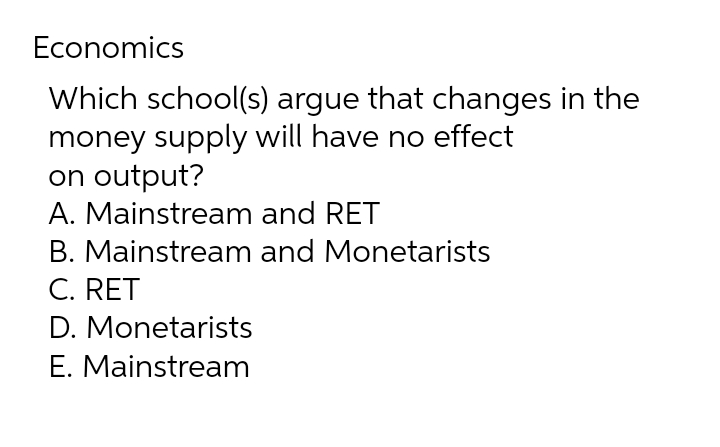 Economics
Which school(s) argue that changes in the
money supply will have no effect
on output?
A. Mainstream
and RET
B. Mainstream and Monetarists
C. RET
D. Monetarists
E. Mainstream