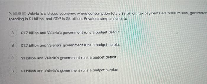 2. (1) Valeria is a closed economy, where consumption totals $3 billion, tax payments are $300 million, governmen
spending is $1 billion, and GDP is $5 billion. Private saving amounts to
A
B
C
D
$1.7 billion and Valeria's government runs a budget deficit.
$1.7 billion and Valeria's government runs a budget surplus.
$1 billion and Valeria's government runs a budget deficit.
$1 billion and Valeria's government runs a budget surplus