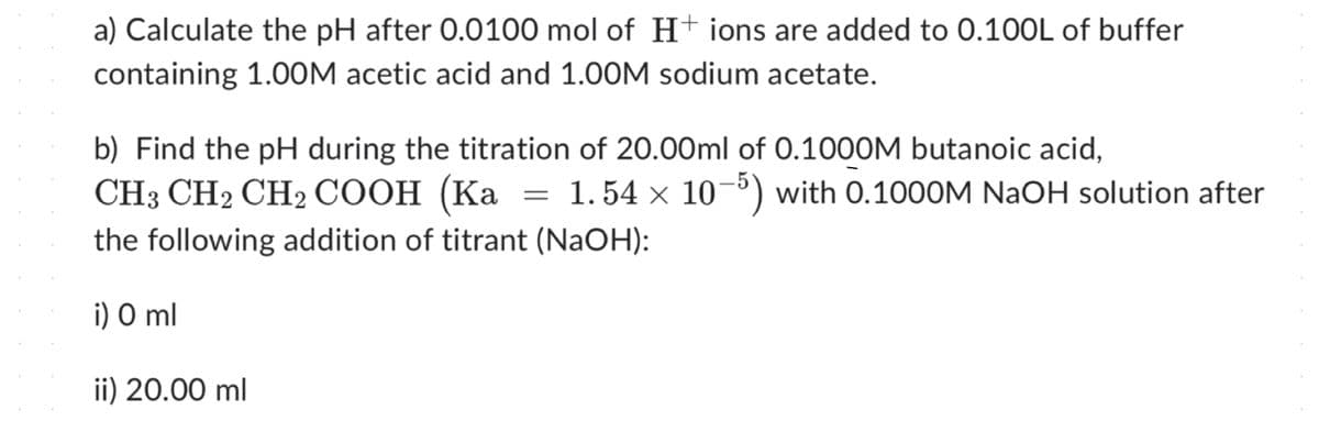 a) Calculate the pH after 0.0100 mol of H+ ions are added to 0.100L of buffer
containing 1.00M acetic acid and 1.00M sodium acetate.
b) Find the pH during the titration of 20.00ml of 0.1000M butanoic acid,
CH3 CH2 CH2COOH (Ka = 1.54 × 105) with 0.1000M NaOH solution after
the following addition of titrant (NaOH):
i) O ml
ii) 20.00 ml