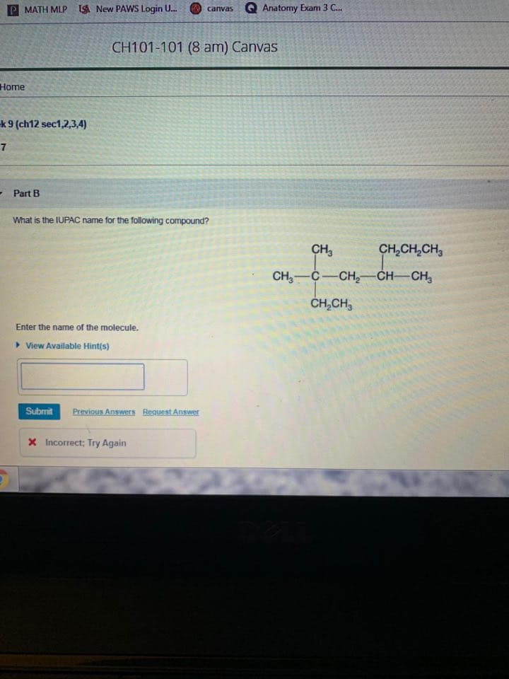 P MATH MLP LA New PAWS Login U.
Q Anatomy Exam 3 C..
canvas
CH101-101 (8 am) Canvas
Home
k9 (ch12 sec1,2,3,4)
- Part B
What is the IUPAC name for the following compound?
сн,
CH,CH,CH,
CH,—С — сн,—CH—CH,
ČH,CH,
Enter the name of the molecule.
> View Available Hint(s)
Submit
Previous Answers Request Answer
X Incorrect; Try Again
