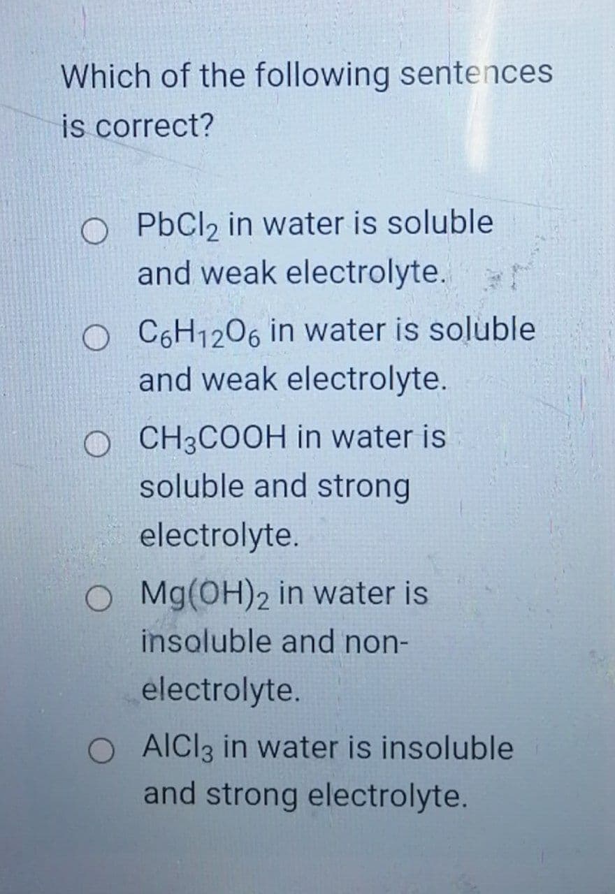 Which of the following sentences
is correct?
O PbCl2 in water is soluble
and weak electrolyte.
O C6H1206 in water is soluble
and weak electrolyte.
O CH3COOH in water is
soluble and strong
electrolyte.
O Mg(OH)2 in water is
insoluble and non-
electrolyte.
O AICI3 in water is insoluble
and strong electrolyte.
