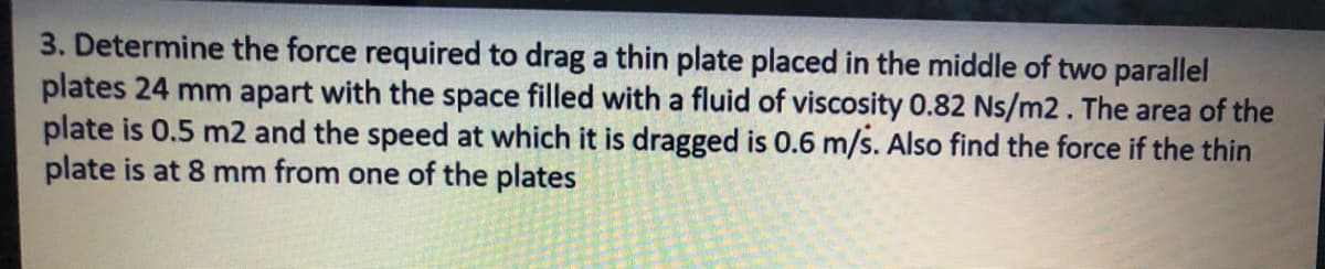 3. Determine the force required to drag a thin plate placed in the middle of two parallel
plates 24 mm apart with the space filled with a fluid of viscosity 0.82 Ns/m2. The area of the
plate is 0.5 m2 and the speed at which it is dragged is 0.6 m/s. Also find the force if the thin
plate is at 8 mm from one of the plates
