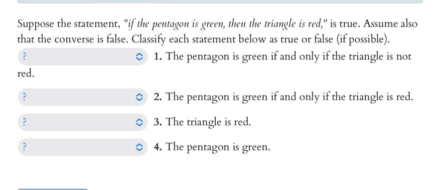 Suppose the statement, "if the pentagon is green, then the triangle is red," is true. Assume also
that the converse is false. Classify each statement below as true or false (if possible).
?
1. The pentagon is green if and only if the triangle is not
red.
'V
?
?
?
2. The pentagon is green if and only if the triangle is red.
3. The triangle is red.
4. The pentagon is green.