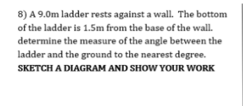 8) A 9.0m ladder rests against a wall. The bottom
of the ladder is 1.5m from the base of the wall.
determine the measure of the angle between the
ladder and the ground to the nearest degree.
SKETCH A DIAGRAM AND SHOW YOUR WORK
