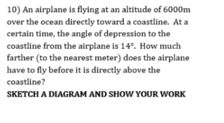 10) An airplane is flying at an altitude of 6000m
over the ocean directly toward a coastline. At a
certain time, the angle of depression to the
coastline from the airplane is 14°. How much
farther (to the nearest meter) does the airplane
have to fly before it is directly above the
coastline?
SKETCH A DIAGRAM AND SHOW YOUR WORK
