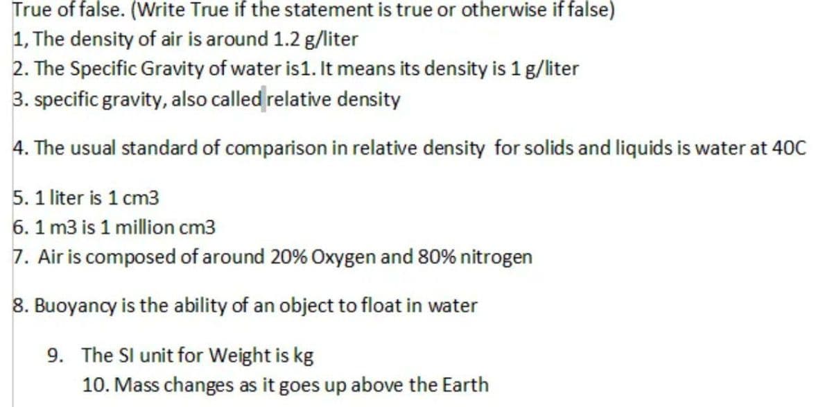 True of false. (Write True if the statement is true or otherwise if false)
1, The density of air is around 1.2 g/liter
2. The Specific Gravity of water is 1. It means its density is 1 g/liter
3. specific gravity, also called relative density
4. The usual standard of comparison in relative density for solids and liquids is water at 40C
5. 1 liter is 1 cm3
6. 1 m3 is 1 million cm3
7. Air is composed of around 20% Oxygen and 80% nitrogen
8. Buoyancy is the ability of an object to float in water
9. The SI unit for Weight is kg
10. Mass changes as it goes up above the Earth