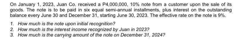 On January 1, 2023, Juan Co. received a P4,000,000, 10% note from a customer upon the sale of its
goods. The note is to be paid in six equal semi-annual installments, plus interest on the outstanding
balance every June 30 and December 31, starting June 30, 2023. The effective rate on the note is 9%.
1. How much is the note upon initial recognition?
2. How much is the interest income recognized by Juan in 2023?
3. How much is the carrying amount of the note on December 31, 2024?