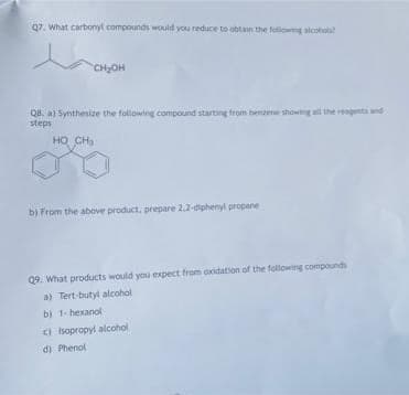 07. What carbonyl compounds would you reduce to obtain the following alcohoa!
CHOH
Q8. a) Synthesize the following compound starting from benzene showing all the reagents and
steps
HO CH
b) From the above product, prepare 2.2-diphenyl propane
Q9. What products would you expect from oxidation of the following compounds
a) Tert-butyl alcohol
b) 1- hexanol
) Isopropyl alcohol
di Phenol
