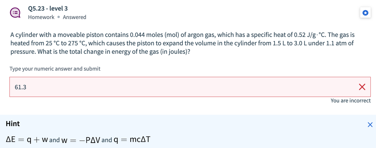 Q5.23 - level 3
::
Homework • Answered
A cylinder with a moveable piston contains 0.044 moles (mol) of argon gas, which has a specific heat of 0.52 J/g.°C. The gas is
heated from 25 °C to 275 °C, which causes the piston to expand the volume in the cylinder from 1.5 L to 3.0 L under 1.1 atm of
pressure. What is the total change in energy of the gas (in joules)?
Type your numeric answer and submit
61.3
You are incorrect
Hint
ΔΕ :
q + w and w = -PAV and q = mcAT
