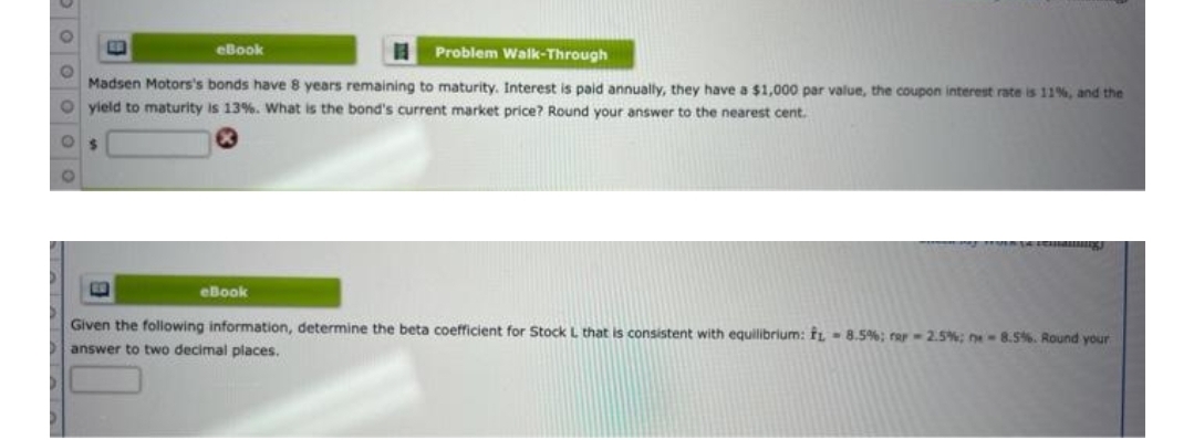 eBook
Problem Walk-Through
Madsen Motors's bonds have 8 years remaining to maturity. Interest is paid annualy, they have a $1,000 par value, the coupon interest rate is 11%, and the
yield to maturity is 13%. What is the bond's current market price? Round your answer to the nearest cent.
eBook
Given the following information, determine the beta coefficient for Stock L that is consistent with equilibrium: fL 8.5%; rar-2.5%; n-8.5%. Round your
answer to two decimal places.
Po oo oo
