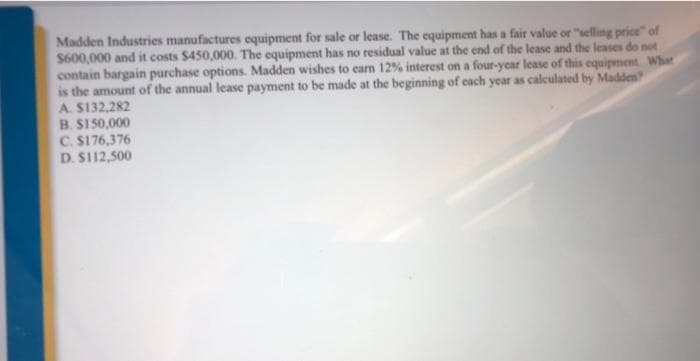 Madden Industries manufactures equipment for sale or lease. The equipment has a fair value or "selling price" of
$600,000 and it costs $450,000. The equipment has no residual value at the end of the lease and the leases do not
contain bargain purchase options. Madden wishes to earm 12% interest on a four-year lease of this equipment Whet
is the amount of the annual lease payment to be made at the beginning of cach year as caleculated by Madden
A. $132,282
B. S150,000
C. S176,376
D. S112,500
