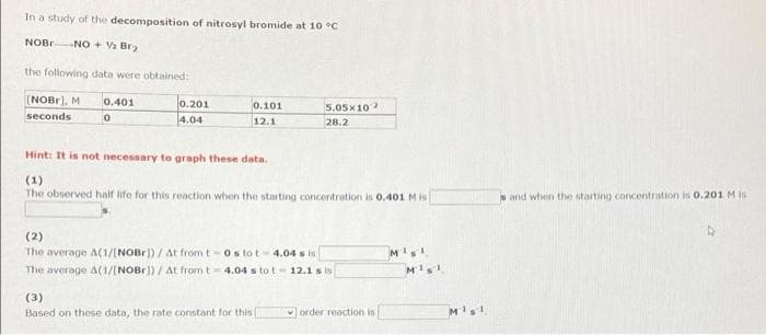 In a study of the decomposition of nitrosyl bromide at 1o °C
NOBR
NO + Br
the following data were obtained:
[NOBr), M
0.401
0.201
0.101
12.1
5.05x10
seconds
4.04
28.2
Hint: It is not necessary to graph these data.
(1)
The observed half life for this reaction when the starting concentration is 0.401 Mis
sand when the starting concentration is O.201 M is
(2)
The average A(1/[NOBr]) / At from t-0s tot- 4.04 s is
The average A(1/[NOBr]) / At from t= 4.04 s tot- 12.1 s is
(3)
Based on these data, the rate constant for this
order reaction is
