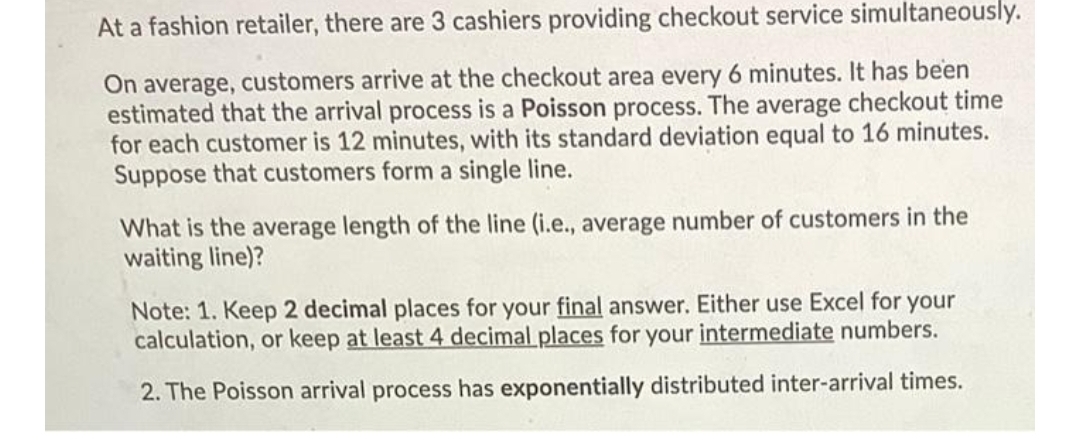 At a fashion retailer, there are 3 cashiers providing checkout service simultaneously.
On average, customers arrive at the checkout area every 6 minutes. It has been
estimated that the arrival process is a Poisson process. The average checkout time
for each customer is 12 minutes, with its standard deviation equal to 16 minutes.
Suppose that customers form a single line.
What is the average length of the line (i.e., average number of customers in the
waiting line)?
Note: 1. Keep 2 decimal places for your final answer. Either use Excel for your
calculation, or keep at least 4 decimal places for your intermediate numbers.
2. The Poisson arrival process has exponentially distributed inter-arrival times.
