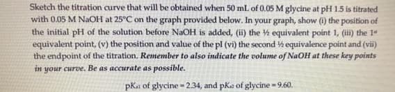 Sketch the titration curve that will be obtained when 50 mL of 0.05 M glycine at pH 1.5 is titrated
with 0.05 M NAOH at 25°C on the graph provided below. In your graph, show (i) the position of
the initial pH of the solution before NaOH is added, (ii) the ½ equivalent point 1, (ii) the 1“
equivalent point, (v) the position and value of the pl (vi) the second ½equivalence point and (vii)
the endpoint of the titration. Remember to also indicate the volume of NaOH at these key points
your curve. Be as accurate as possible.
in
pKa of glycine = 2.34, and pKa of glycine - 9.60.

