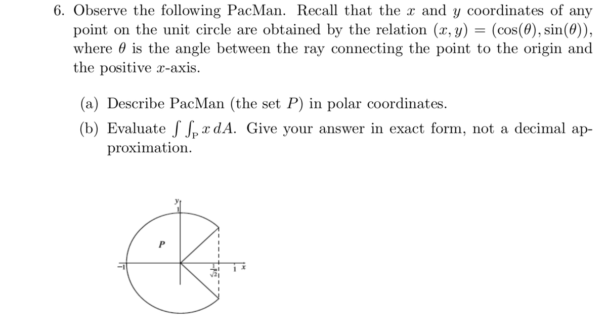 6. Observe the following PacMan. Recall that the x and y coordinates of any
point on the unit circle are obtained by the relation (x, y)
where 0 is the angle between the ray conn
the positive x-axis.
(cos(0), sin(0)),
nnecting the point to the origin and
(a) Describe PacMan (the set P) in polar coordinates.
(b) EvaluateS L x dA. Give your answer in exact form, not a decimal ap-
proximation.
