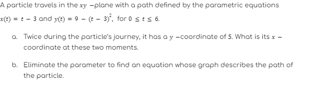 A particle travels in the xy -plane with a path defined by the parametric equations
_x(t) = t - 3 and y(t) = 9 - (t - 3)², for 0 ≤ t ≤ 6.
a. Twice during the particle's journey, it has a y -coordinate of 5. What is its * -
coordinate at these two moments.
b. Eliminate the parameter to find an equation whose graph describes the path of
the particle.