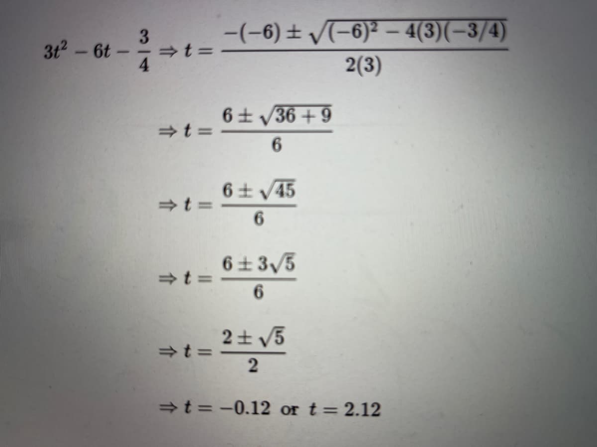 -(-6) ± V(-6)² – 4(3)(-3/4)
3
3t2-6t-
4
2(3)
6+ V36 + 9
+t =
6土V45
+t =
6.
6± 3/5
+t =
2士V5
2
+t = -0.12 or t= 2.12
