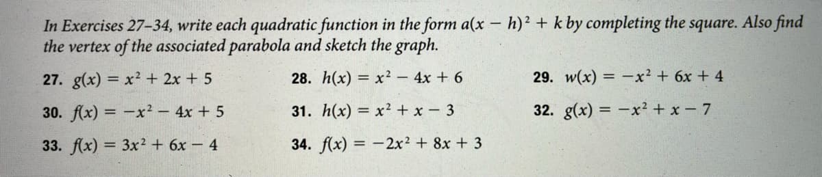 In Exercises 27-34, write each quadratic function in the form a(x- h)² + k by completing the square. Also find
the vertex of the associated parabola and sketch the graph.
|
27. g(x) = x2 + 2x + 5
28. h(x) = x² - 4x + 6
29. w(x) = -x² + 6x + 4
30. f(x) = -x² – 4x + 5
31. h(x) = x² + x - 3
32. g(x) = -x² + x - 7
33. f(x) = 3x2 + 6x – 4
34. f(x) = -2x2 + 8x + 3
