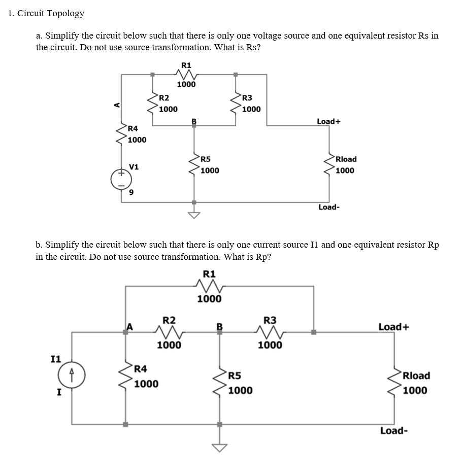 1. Circuit Topology
a. Simplify the circuit below such that there is only one voltage source and one equivalent resistor Rs in
the circuit. Do not use source transformation. What is Rs?
R1
1000
R2
R3
1000
1000
Load+
°R4
1000
R5
1000
Rload
V1
1000
6.
Load-
b. Simplify the circuit below such that there is only one current source Il and one equivalent resistor Rp
in the circuit. Do not use source transformation. What is Rp?
R1
1000
R2
R3
A
B
Load+
1000
1000
I1
R4
R5
Rload
1000
I
1000
1000
Load-
