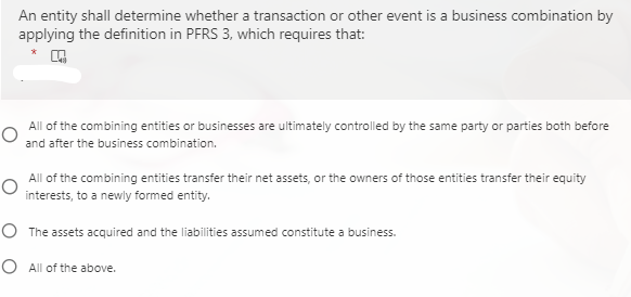 An entity shall determine whether a transaction or other event is a business combination by
applying the definition in PFRS 3, which requires that:
All of the combining entities or businesses are ultimately controlled by the same party or parties both before
and after the business combination.
All of the combining entities transfer their net assets, or the owners of those entities transfer their equity
interests, to a newly formed entity.
O The assets acquired and the liabilities assumed constitute a business.
O All of the above.
