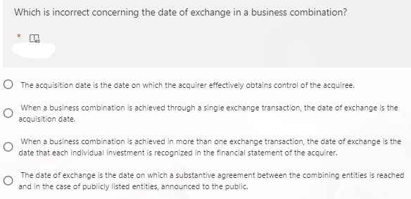 Which is incorrect concerning the date of exchange in a business combination?
*
O The acquisition date is the date on which the acquirer effectively obtains control of the acquiree.
When a business combination is achieved through a single exchange transaction, the date of exchange is the
acquisition date.
When a business combination is achieved in more than one exchange transaction, the date of exchange is the
date that each individual investment is recognized in the financial statement of the acquirer.
The date of exchange is the date on which a substantive agreement between the combining entities is reached
and in the case of publicly listed entities, announced to the public.
