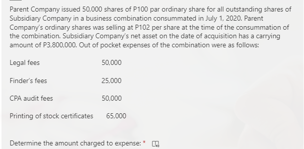 Parent Company issued 50,000 shares of P100 par ordinary share for all outstanding shares of
Subsidiary Company in a business combination consummated in July 1, 2020. Parent
Company's ordinary shares was selling at P102 per share at the time of the consummation of
the combination. Subsidiary Company's net asset on the date of acquisition has a carrying
amount of P3,800,000. Out of pocket expenses of the combination were as follows:
Legal fees
50,000
Finder's fees
25,000
CPA audit fees
50,000
Printing of stock certificates
65,000
Determine the amount charged to expense:
