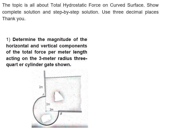The topic is all about Total Hydrostatic Force on Curved Surface. Show
complete solution and step-by-step solution. Use three decimal places
Thank you.
1) Determine the magnitude of the
horizontal and vertical components
of the total force per meter length
acting on the 3-meter radius three-
quart er cylinder gate shown.
2m
2m
2m
