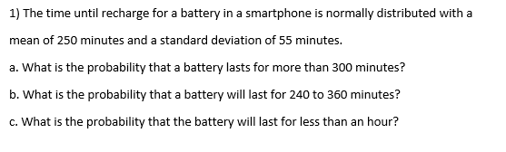 1) The time until recharge for a battery in a smartphone is normally distributed with a
mean of 250 minutes and a standard deviation of 55 minutes.
a. What is the probability that a battery lasts for more than 300 minutes?
b. What is the probability that a battery will last for 240 to 360 minutes?
c. What is the probability that the battery will last for less than an hour?

