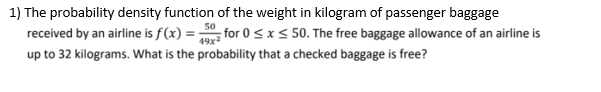 1) The probability density function of the weight in kilogram of passenger baggage
50
received by an airline is f(x) = ;
for 0 < x < 50. The free baggage allowance of an airline is
49x2
up to 32 kilograms. What is the probability that a checked baggage is free?
