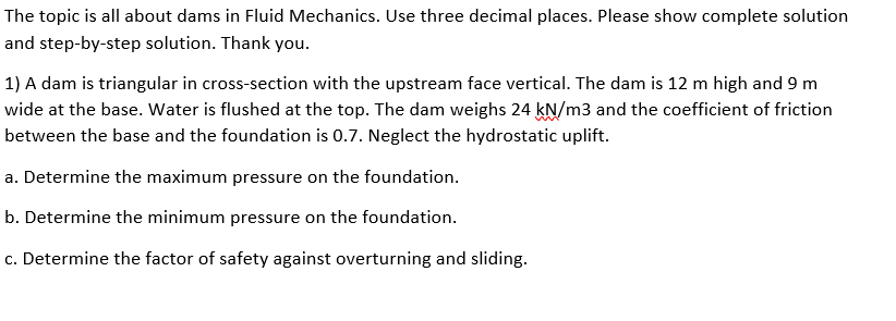 The topic is all about dams in Fluid Mechanics. Use three decimal places. Please show complete solution
and step-by-step solution. Thank you.
1) A dam is triangular in cross-section with the upstream face vertical. The dam is 12 m high and 9 m
wide at the base. Water is flushed at the top. The dam weighs 24 kN/m3 and the coefficient of friction
between the base and the foundation is 0.7. Neglect the hydrostatic uplift.
a. Determine the maximum pressure on the foundation.
b. Determine the minimum pressure on the foundation.
c. Determine the factor of safety against overturning and sliding.
