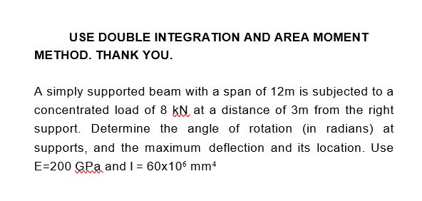 USE DOUBLE INTEGRATION AND AREA MOMENT
METHOD. THANK YOU.
A simply supported beam with a span of 12m is subjected to a
concentrated load of 8 kN at a distance of 3m from the right
support. Determine the angle of rotation (in radians) at
supports, and the maximum deflection and its location. Use
E=200 GPa and I = 60x106 mm4
