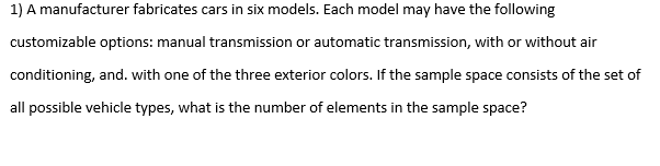1) A manufacturer fabricates cars in six models. Each model may have the following
customizable options: manual transmission or automatic transmission, with or without air
conditioning, and. with one of the three exterior colors. If the sample space consists of the set of
all possible vehicle types, what is the number of elements in the sample space?

