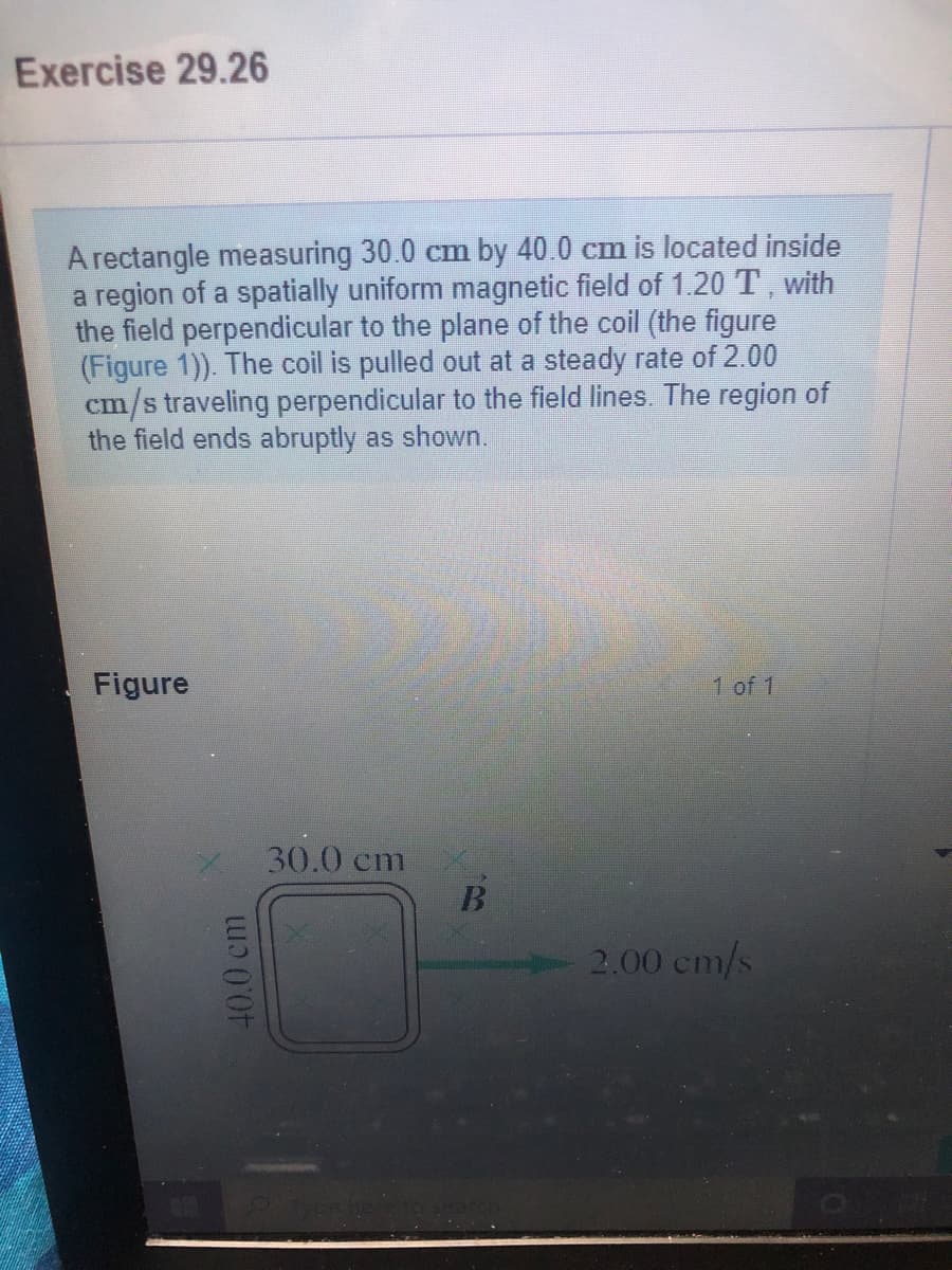 Exercise 29.26
A rectangle measuring 30.0 cm by 40.0 cm is located inside
a region of a spatially uniform magnetic field of 1.20 T, with
the field perpendicular to the plane of the coil (the figure
(Figure 1)). The coil is pulled out at a steady rate of 2.00
cm/s traveling perpendicular to the field lines. The region of
the field ends abruptly as shown.
Figure
1 of 1
30.0 cm
2.00 cm/s
40.0 cm
